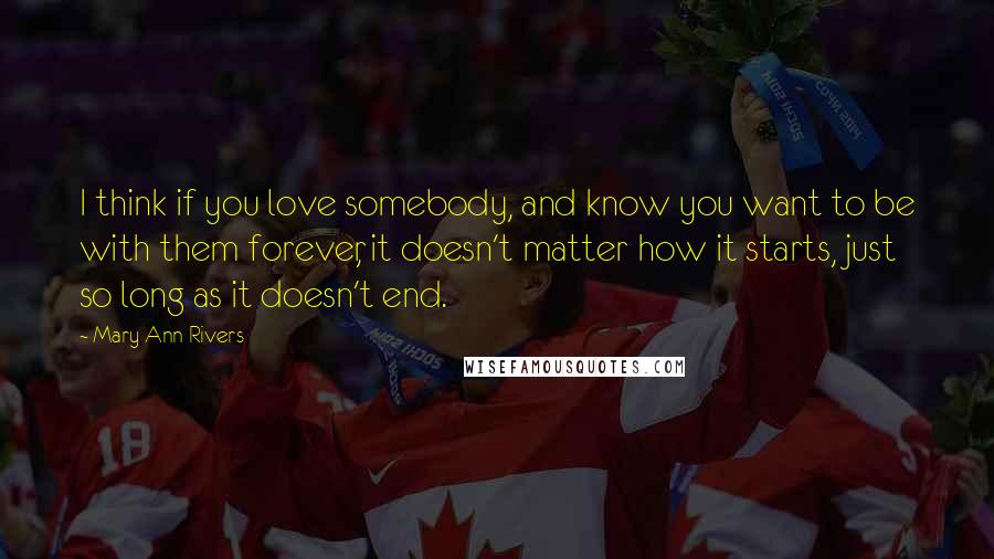 Mary Ann Rivers Quotes: I think if you love somebody, and know you want to be with them forever, it doesn't matter how it starts, just so long as it doesn't end.