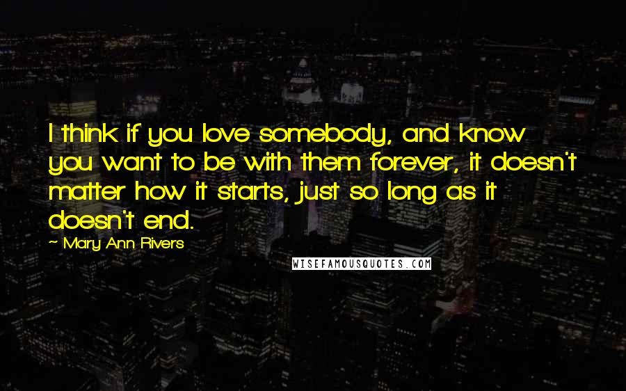 Mary Ann Rivers Quotes: I think if you love somebody, and know you want to be with them forever, it doesn't matter how it starts, just so long as it doesn't end.