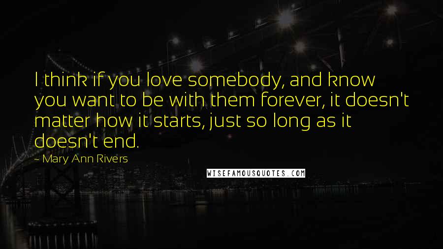 Mary Ann Rivers Quotes: I think if you love somebody, and know you want to be with them forever, it doesn't matter how it starts, just so long as it doesn't end.