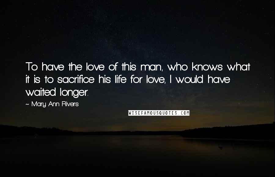 Mary Ann Rivers Quotes: To have the love of this man, who knows what it is to sacrifice his life for love, I would have waited longer.