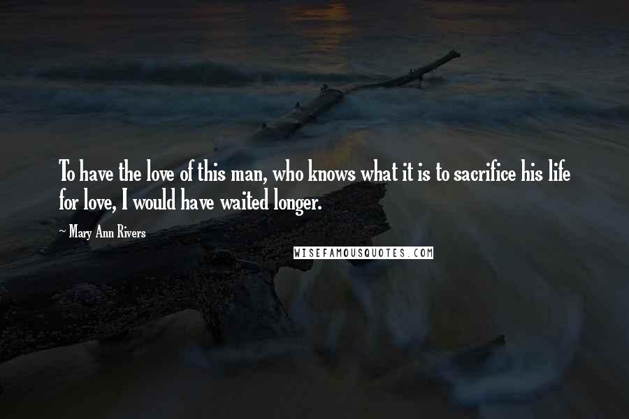 Mary Ann Rivers Quotes: To have the love of this man, who knows what it is to sacrifice his life for love, I would have waited longer.