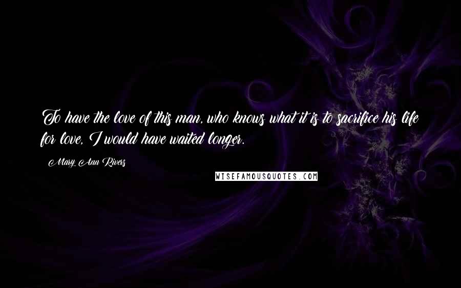 Mary Ann Rivers Quotes: To have the love of this man, who knows what it is to sacrifice his life for love, I would have waited longer.