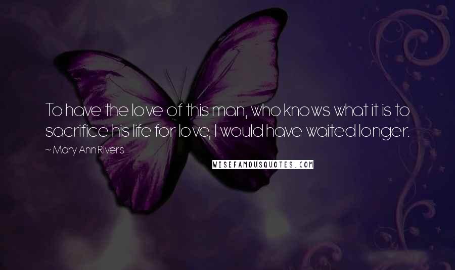 Mary Ann Rivers Quotes: To have the love of this man, who knows what it is to sacrifice his life for love, I would have waited longer.