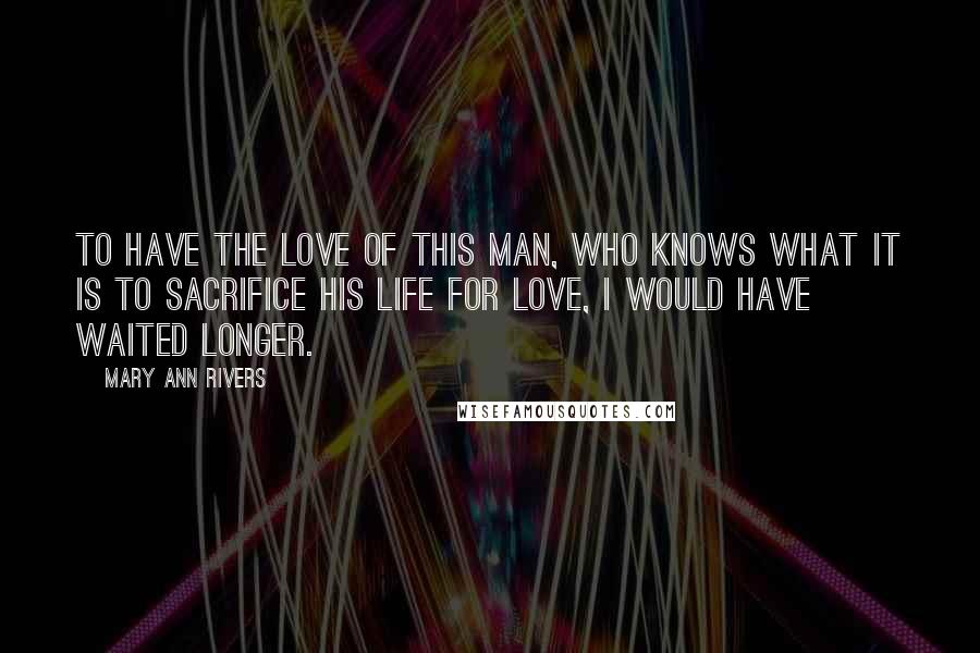 Mary Ann Rivers Quotes: To have the love of this man, who knows what it is to sacrifice his life for love, I would have waited longer.