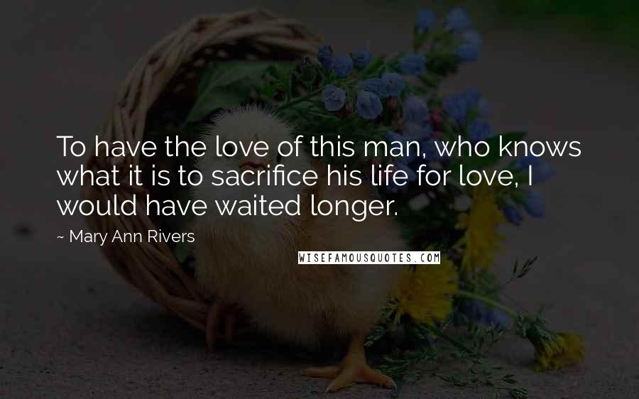 Mary Ann Rivers Quotes: To have the love of this man, who knows what it is to sacrifice his life for love, I would have waited longer.