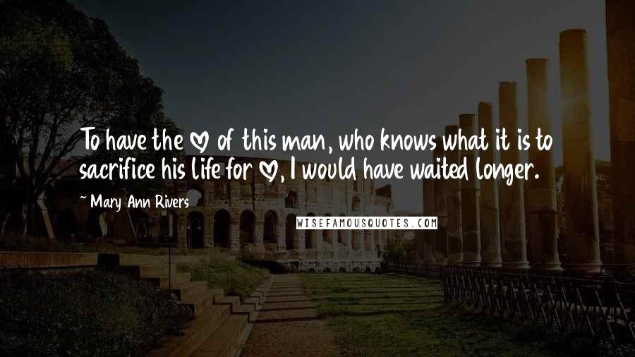 Mary Ann Rivers Quotes: To have the love of this man, who knows what it is to sacrifice his life for love, I would have waited longer.