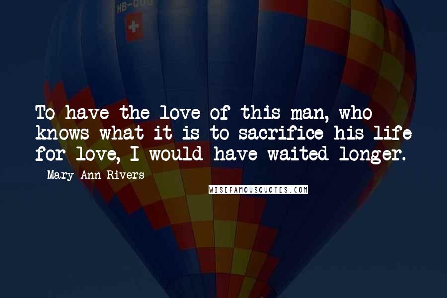 Mary Ann Rivers Quotes: To have the love of this man, who knows what it is to sacrifice his life for love, I would have waited longer.