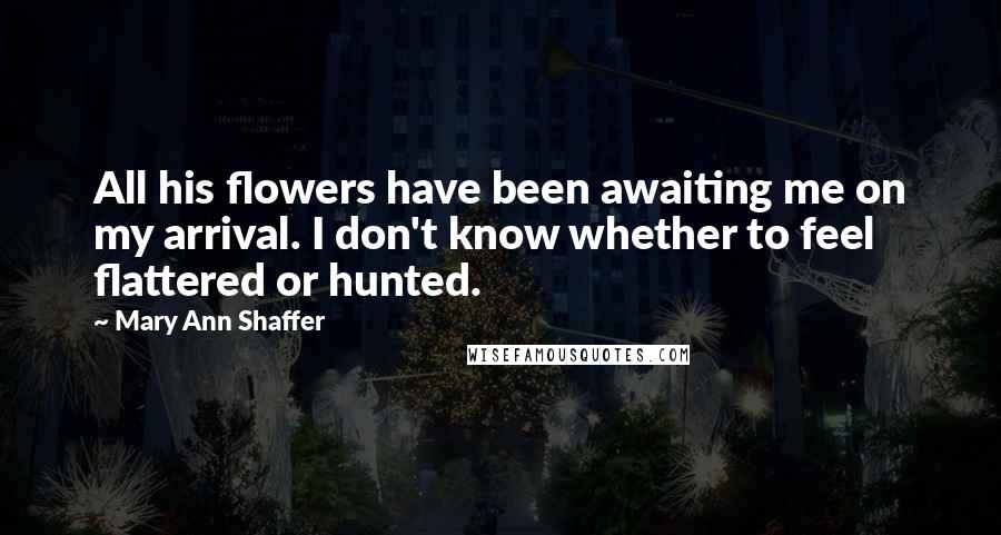 Mary Ann Shaffer Quotes: All his flowers have been awaiting me on my arrival. I don't know whether to feel flattered or hunted.