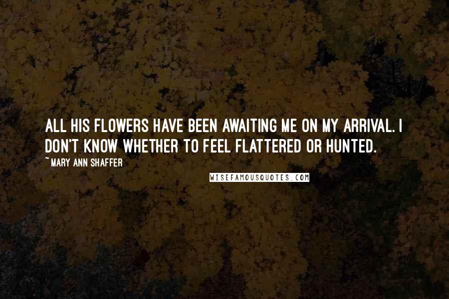 Mary Ann Shaffer Quotes: All his flowers have been awaiting me on my arrival. I don't know whether to feel flattered or hunted.