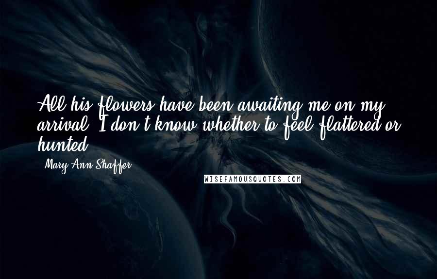 Mary Ann Shaffer Quotes: All his flowers have been awaiting me on my arrival. I don't know whether to feel flattered or hunted.