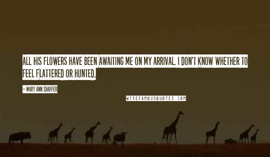Mary Ann Shaffer Quotes: All his flowers have been awaiting me on my arrival. I don't know whether to feel flattered or hunted.
