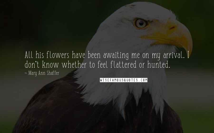 Mary Ann Shaffer Quotes: All his flowers have been awaiting me on my arrival. I don't know whether to feel flattered or hunted.