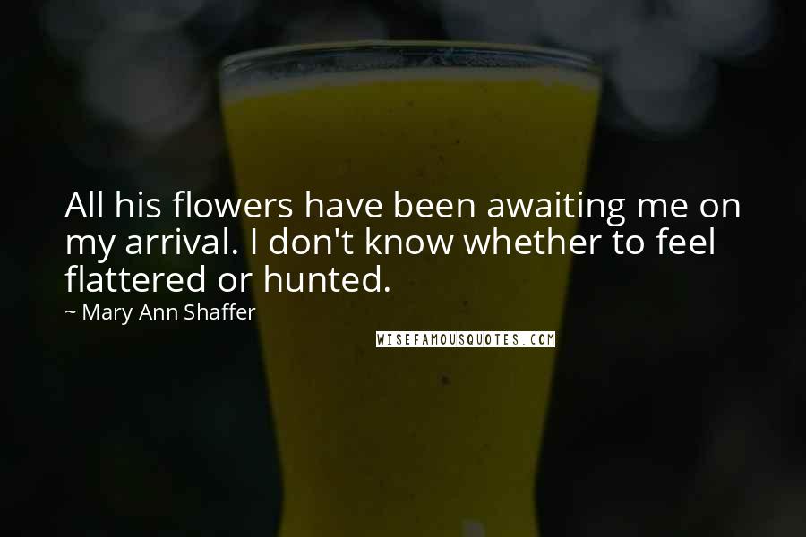 Mary Ann Shaffer Quotes: All his flowers have been awaiting me on my arrival. I don't know whether to feel flattered or hunted.