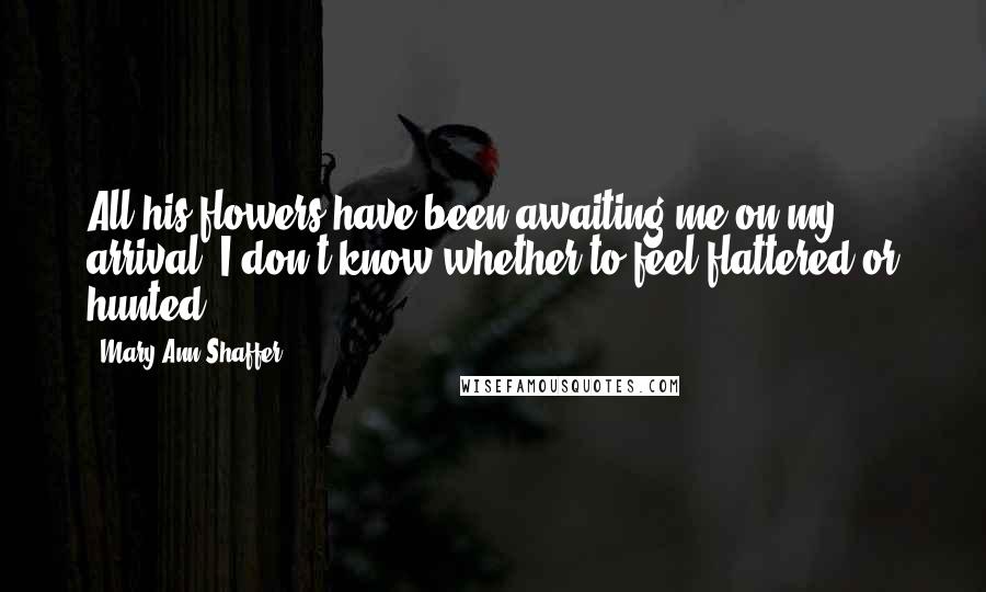 Mary Ann Shaffer Quotes: All his flowers have been awaiting me on my arrival. I don't know whether to feel flattered or hunted.
