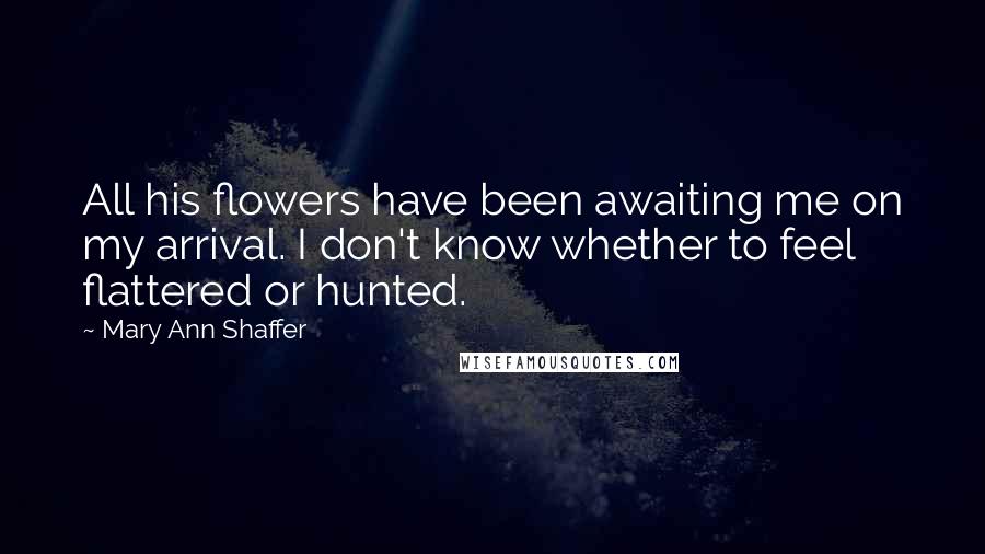 Mary Ann Shaffer Quotes: All his flowers have been awaiting me on my arrival. I don't know whether to feel flattered or hunted.
