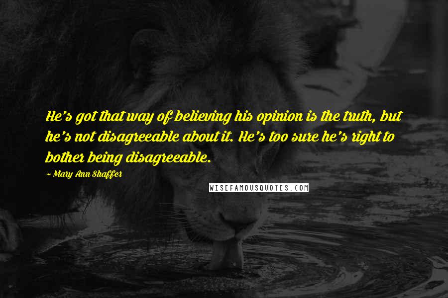 Mary Ann Shaffer Quotes: He's got that way of believing his opinion is the truth, but he's not disagreeable about it. He's too sure he's right to bother being disagreeable.