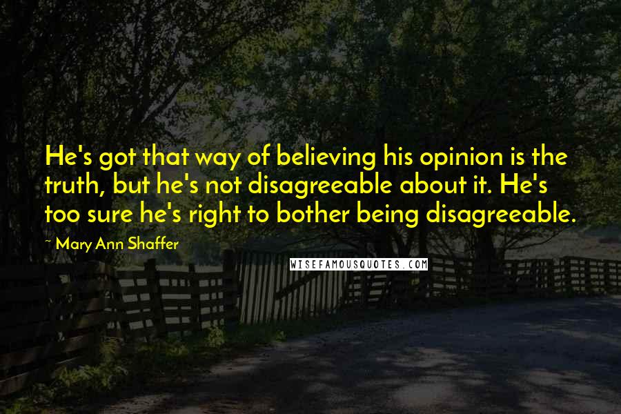 Mary Ann Shaffer Quotes: He's got that way of believing his opinion is the truth, but he's not disagreeable about it. He's too sure he's right to bother being disagreeable.