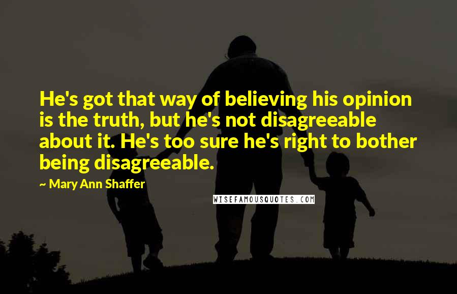 Mary Ann Shaffer Quotes: He's got that way of believing his opinion is the truth, but he's not disagreeable about it. He's too sure he's right to bother being disagreeable.