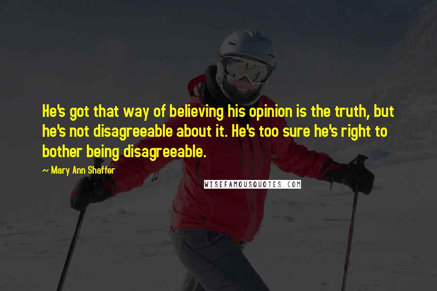 Mary Ann Shaffer Quotes: He's got that way of believing his opinion is the truth, but he's not disagreeable about it. He's too sure he's right to bother being disagreeable.