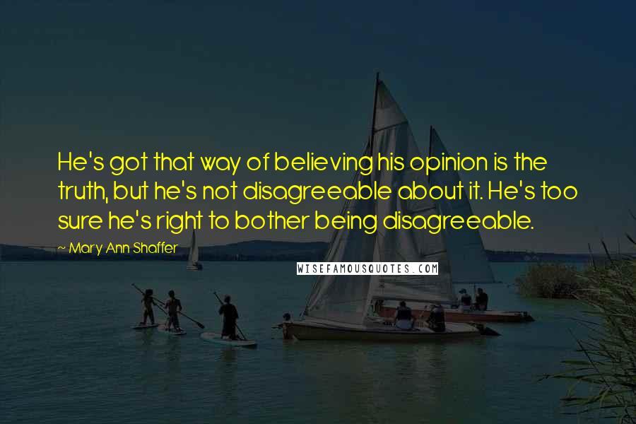 Mary Ann Shaffer Quotes: He's got that way of believing his opinion is the truth, but he's not disagreeable about it. He's too sure he's right to bother being disagreeable.
