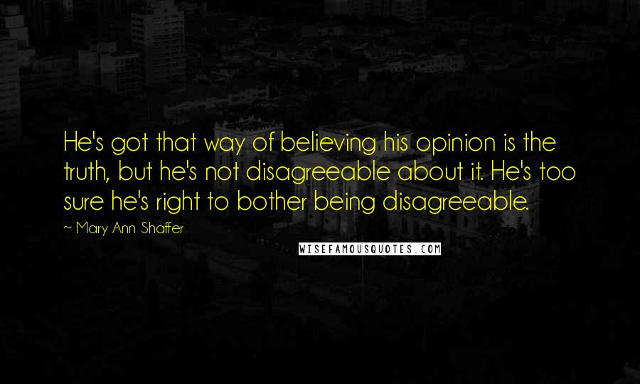 Mary Ann Shaffer Quotes: He's got that way of believing his opinion is the truth, but he's not disagreeable about it. He's too sure he's right to bother being disagreeable.