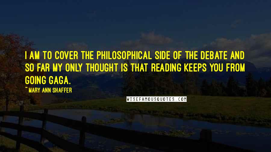 Mary Ann Shaffer Quotes: I am to cover the philosophical side of the debate and so far my only thought is that reading keeps you from going gaga.