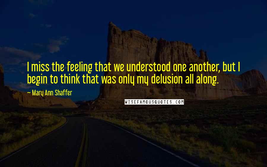 Mary Ann Shaffer Quotes: I miss the feeling that we understood one another, but I begin to think that was only my delusion all along.