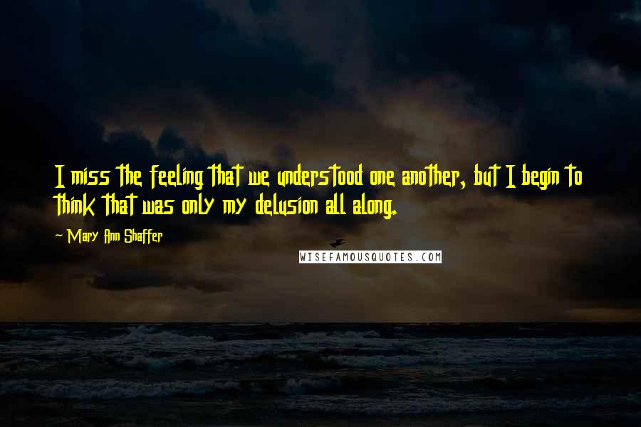 Mary Ann Shaffer Quotes: I miss the feeling that we understood one another, but I begin to think that was only my delusion all along.