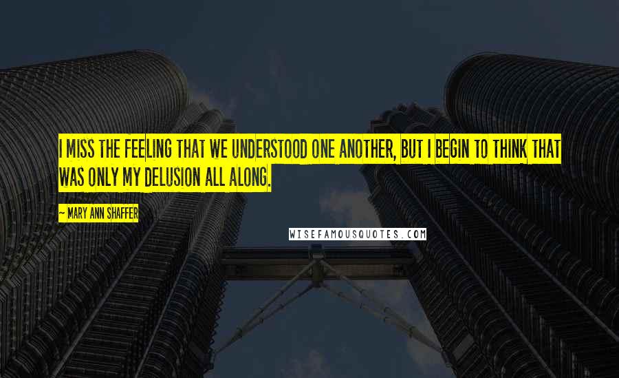 Mary Ann Shaffer Quotes: I miss the feeling that we understood one another, but I begin to think that was only my delusion all along.