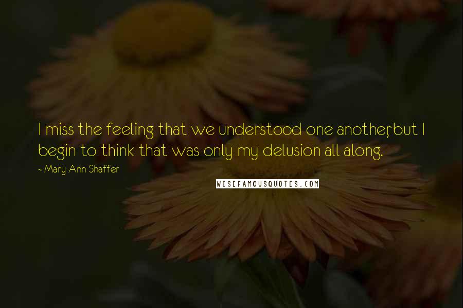 Mary Ann Shaffer Quotes: I miss the feeling that we understood one another, but I begin to think that was only my delusion all along.