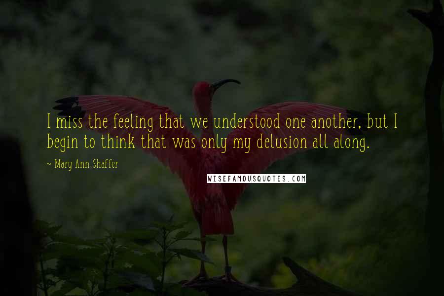 Mary Ann Shaffer Quotes: I miss the feeling that we understood one another, but I begin to think that was only my delusion all along.