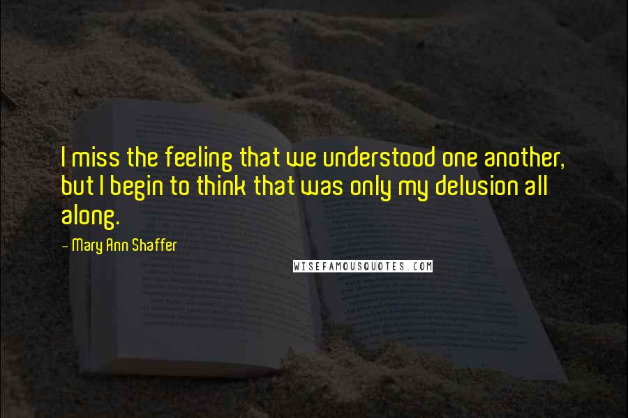 Mary Ann Shaffer Quotes: I miss the feeling that we understood one another, but I begin to think that was only my delusion all along.