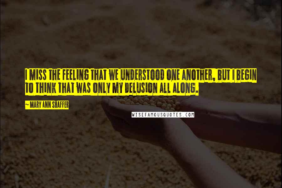 Mary Ann Shaffer Quotes: I miss the feeling that we understood one another, but I begin to think that was only my delusion all along.