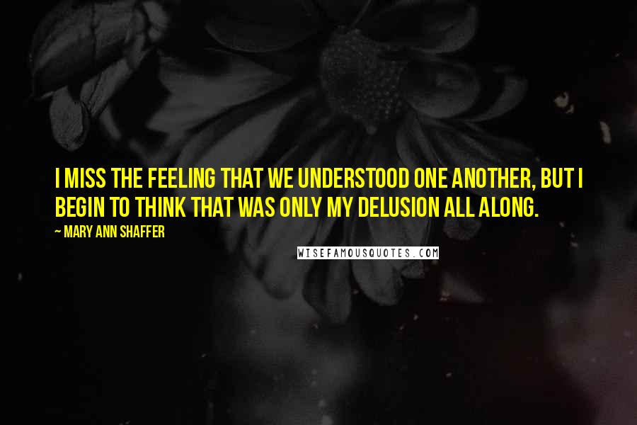 Mary Ann Shaffer Quotes: I miss the feeling that we understood one another, but I begin to think that was only my delusion all along.