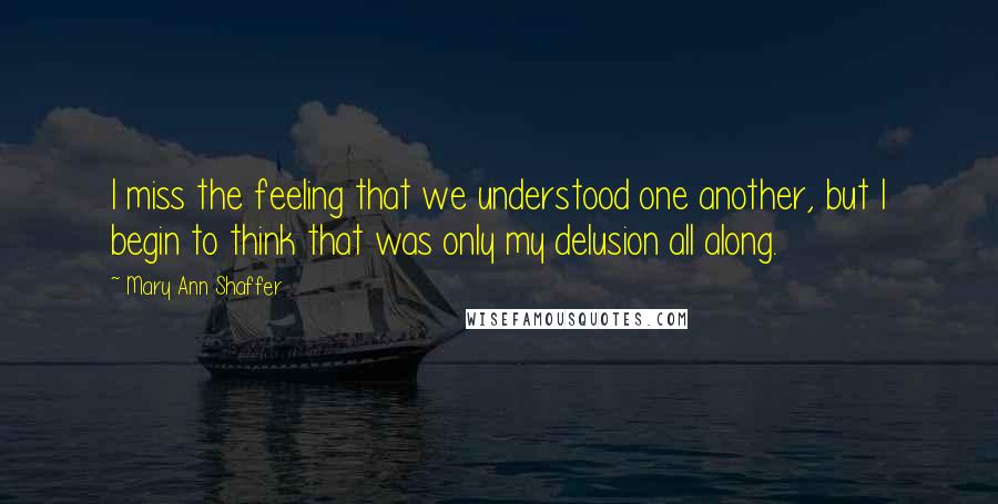 Mary Ann Shaffer Quotes: I miss the feeling that we understood one another, but I begin to think that was only my delusion all along.