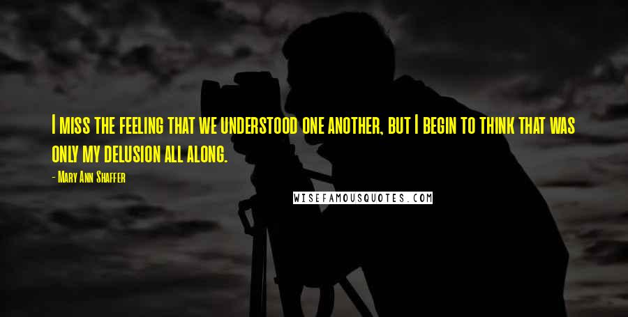 Mary Ann Shaffer Quotes: I miss the feeling that we understood one another, but I begin to think that was only my delusion all along.