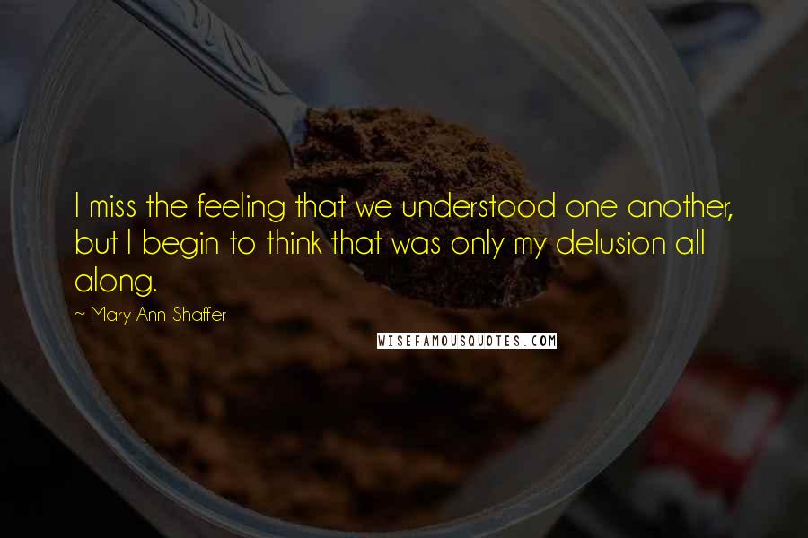 Mary Ann Shaffer Quotes: I miss the feeling that we understood one another, but I begin to think that was only my delusion all along.