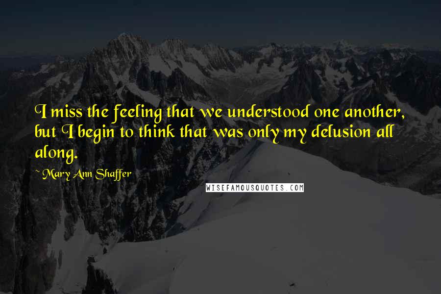 Mary Ann Shaffer Quotes: I miss the feeling that we understood one another, but I begin to think that was only my delusion all along.