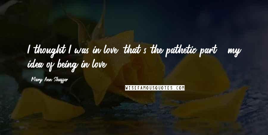 Mary Ann Shaffer Quotes: I thought I was in love (that's the pathetic part - my idea of being in love).