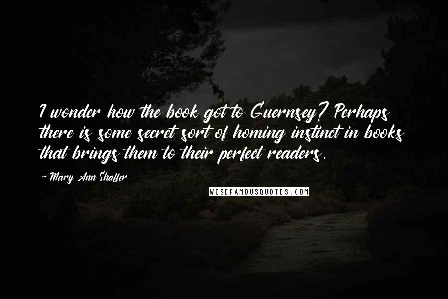 Mary Ann Shaffer Quotes: I wonder how the book got to Guernsey? Perhaps there is some secret sort of homing instinct in books that brings them to their perfect readers.