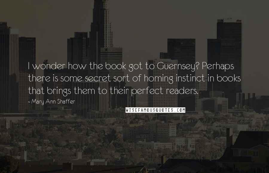 Mary Ann Shaffer Quotes: I wonder how the book got to Guernsey? Perhaps there is some secret sort of homing instinct in books that brings them to their perfect readers.