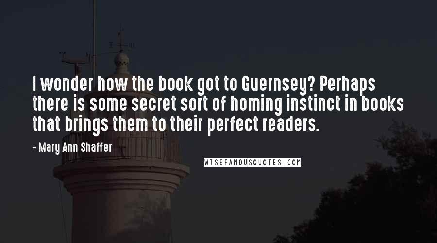 Mary Ann Shaffer Quotes: I wonder how the book got to Guernsey? Perhaps there is some secret sort of homing instinct in books that brings them to their perfect readers.