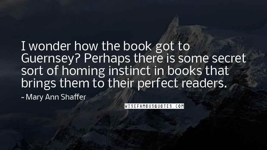 Mary Ann Shaffer Quotes: I wonder how the book got to Guernsey? Perhaps there is some secret sort of homing instinct in books that brings them to their perfect readers.