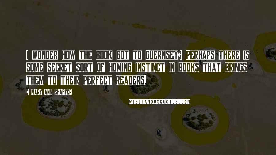 Mary Ann Shaffer Quotes: I wonder how the book got to Guernsey? Perhaps there is some secret sort of homing instinct in books that brings them to their perfect readers.