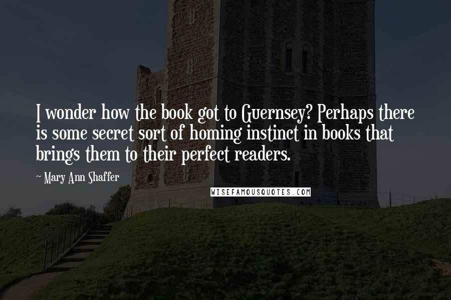 Mary Ann Shaffer Quotes: I wonder how the book got to Guernsey? Perhaps there is some secret sort of homing instinct in books that brings them to their perfect readers.