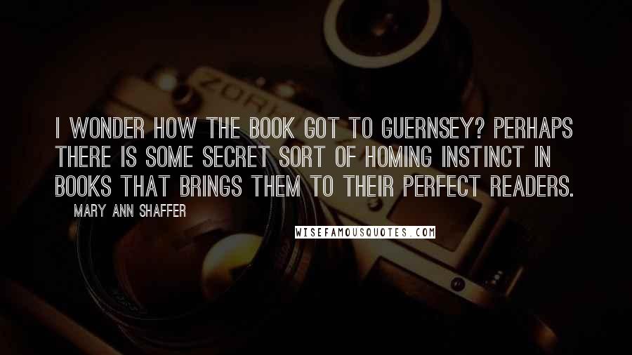 Mary Ann Shaffer Quotes: I wonder how the book got to Guernsey? Perhaps there is some secret sort of homing instinct in books that brings them to their perfect readers.