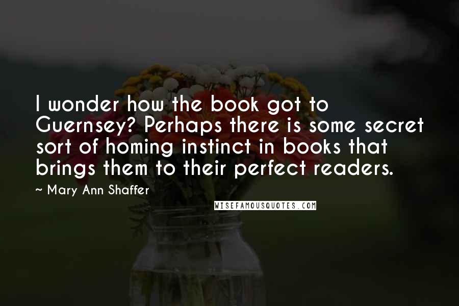 Mary Ann Shaffer Quotes: I wonder how the book got to Guernsey? Perhaps there is some secret sort of homing instinct in books that brings them to their perfect readers.