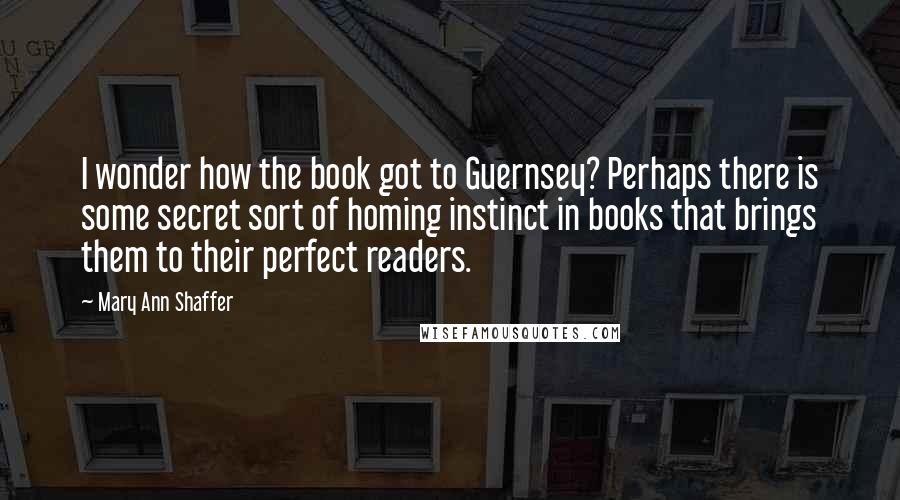 Mary Ann Shaffer Quotes: I wonder how the book got to Guernsey? Perhaps there is some secret sort of homing instinct in books that brings them to their perfect readers.