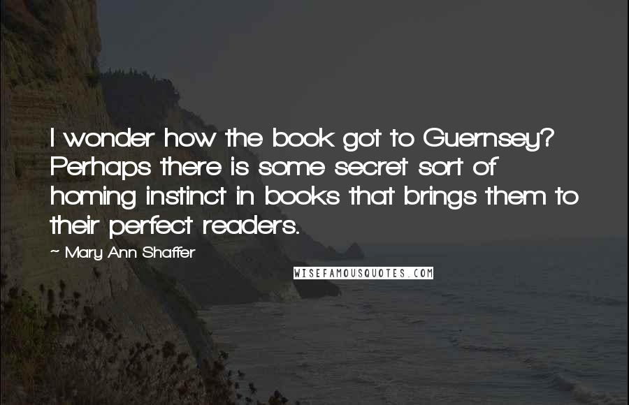 Mary Ann Shaffer Quotes: I wonder how the book got to Guernsey? Perhaps there is some secret sort of homing instinct in books that brings them to their perfect readers.