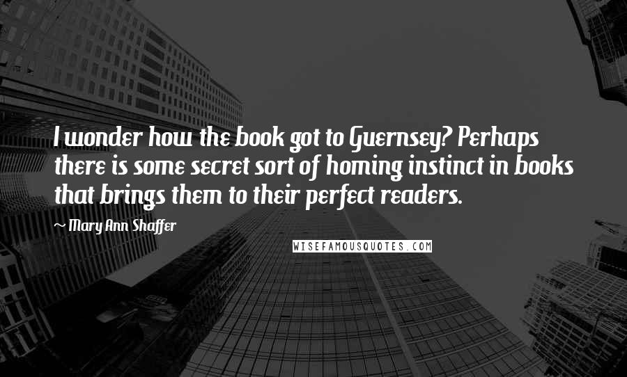 Mary Ann Shaffer Quotes: I wonder how the book got to Guernsey? Perhaps there is some secret sort of homing instinct in books that brings them to their perfect readers.